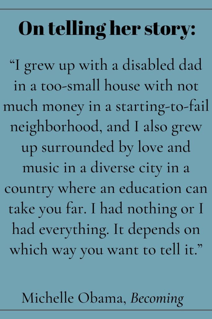 On telling her story: “I grew up with a disabled dad in a too-small house with not much money in a starting-to-fail neighborhood, and I also grew up surrounded by love and music in a diverse city in a country where an education can take you far. I had nothing or I had everything. It depends on which way you want to tell it.” Michelle Obama, Becoming